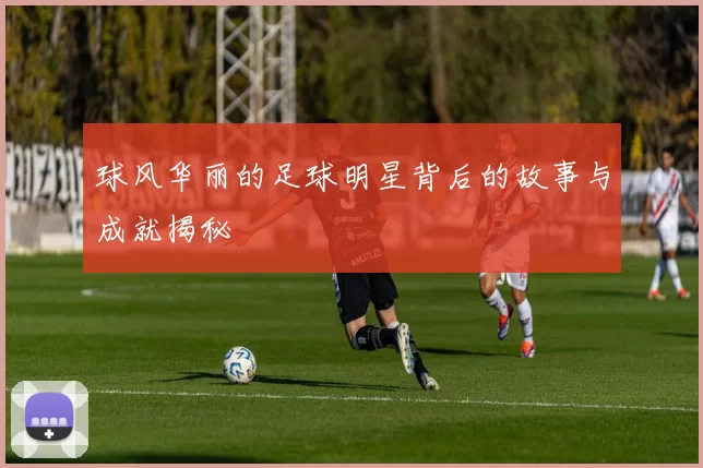 球风华丽的足球明星背后的故事与成就揭秘