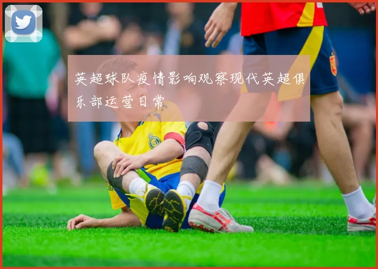 英超球队疫情影响观察现代英超俱乐部运营日常