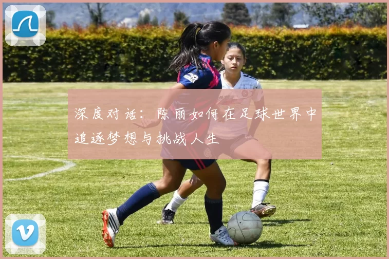 深度对话：陈丽如何在足球世界中追逐梦想与挑战人生