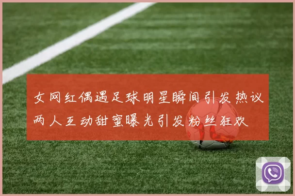 女网红偶遇足球明星瞬间引发热议两人互动甜蜜曝光引发粉丝狂欢