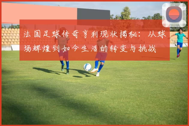 法国足球传奇亨利现状揭秘：从球场辉煌到如今生活的转变与挑战