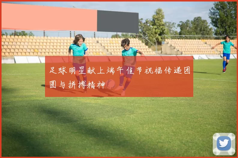 足球明星献上端午佳节祝福传递团圆与拼搏精神