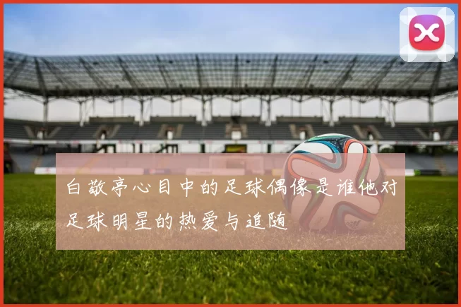 白敬亭心目中的足球偶像是谁他对足球明星的热爱与追随