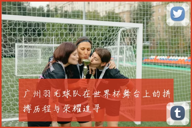 广州羽毛球队在世界杯舞台上的拼搏历程与荣耀追寻