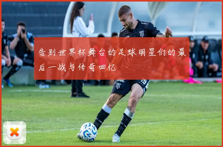 告别世界杯舞台的足球明星们的最后一战与传奇回忆