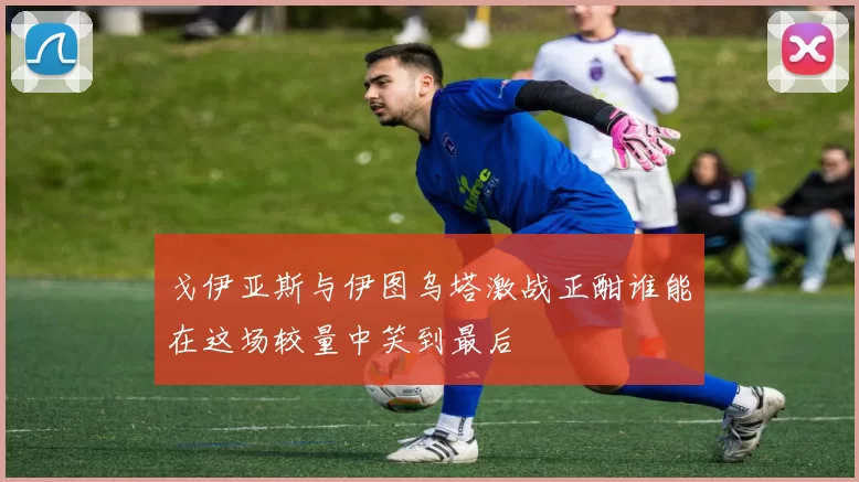 戈伊亚斯与伊图乌塔激战正酣谁能在这场较量中笑到最后