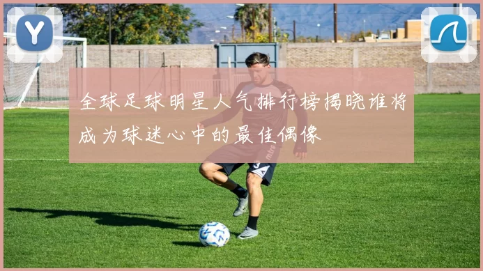 全球足球明星人气排行榜揭晓谁将成为球迷心中的最佳偶像