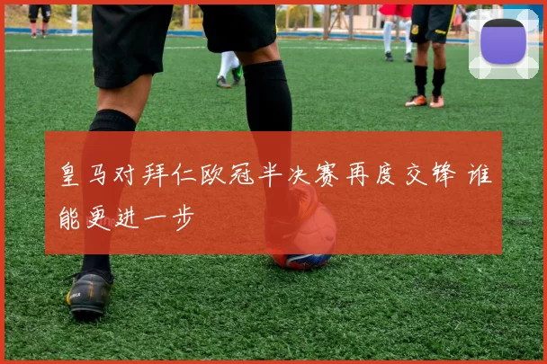 皇马对拜仁欧冠半决赛再度交锋 谁能更进一步