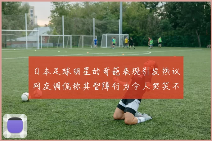 日本足球明星的奇葩表现引发热议网友调侃称其智障行为令人哭笑不得