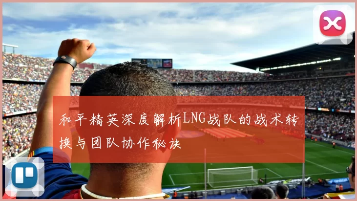 和平精英深度解析LNG战队的战术转换与团队协作秘诀