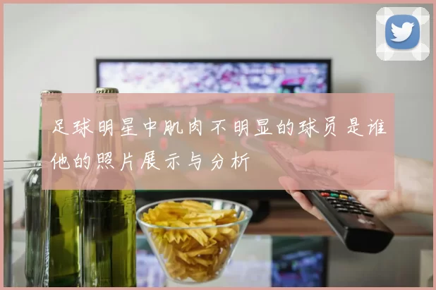 足球明星中肌肉不明显的球员是谁他的照片展示与分析