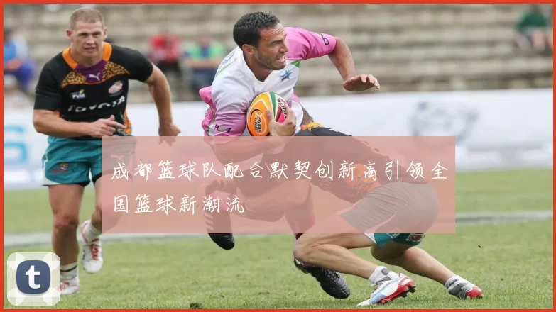成都篮球队配合默契创新高引领全国篮球新潮流