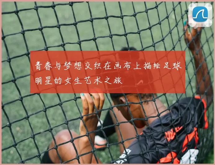 青春与梦想交织在画布上描绘足球明星的女生艺术之旅