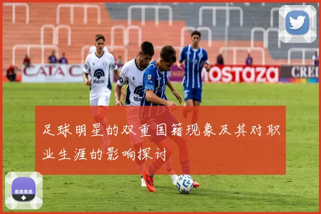足球明星的双重国籍现象及其对职业生涯的影响探讨