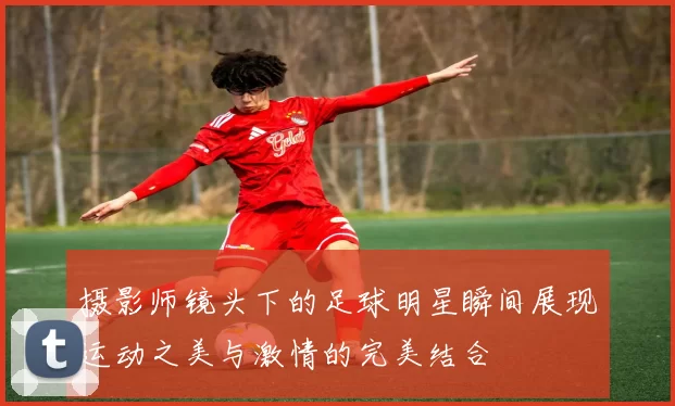摄影师镜头下的足球明星瞬间展现运动之美与激情的完美结合