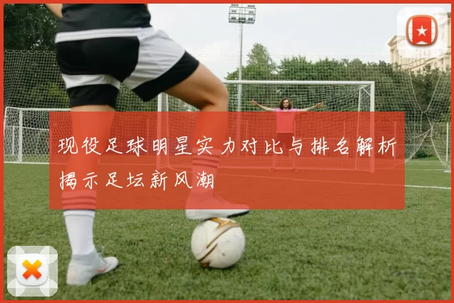 现役足球明星实力对比与排名解析揭示足坛新风潮