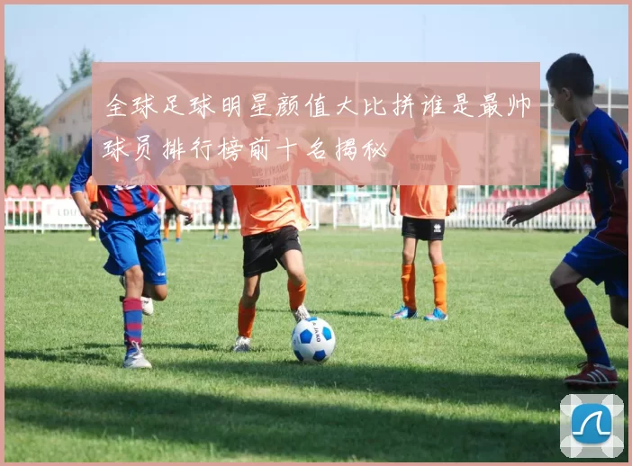 全球足球明星颜值大比拼谁是最帅球员排行榜前十名揭秘