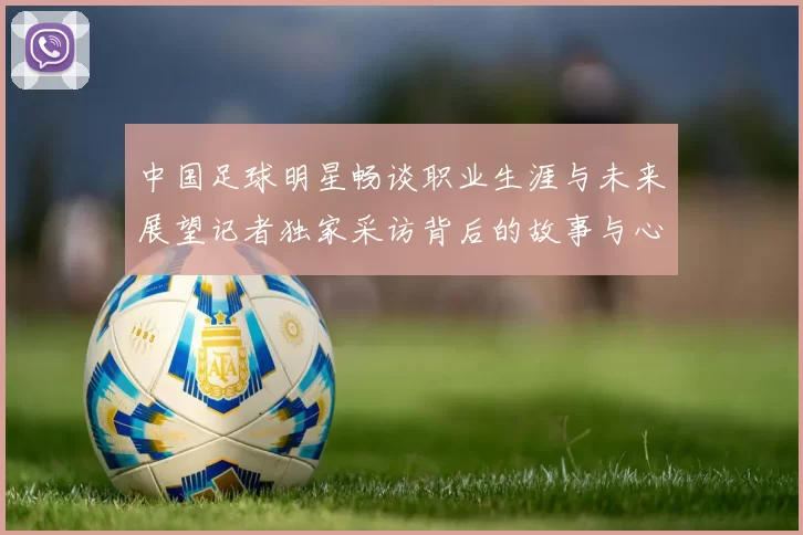 中国足球明星畅谈职业生涯与未来展望记者独家采访背后的故事与心声