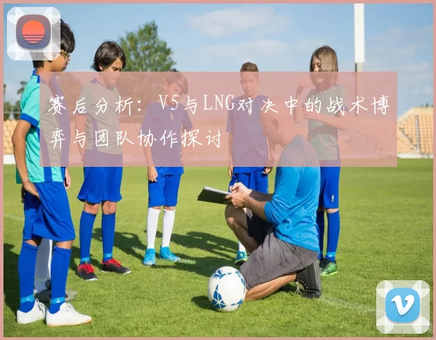 赛后分析：V5与LNG对决中的战术博弈与团队协作探讨