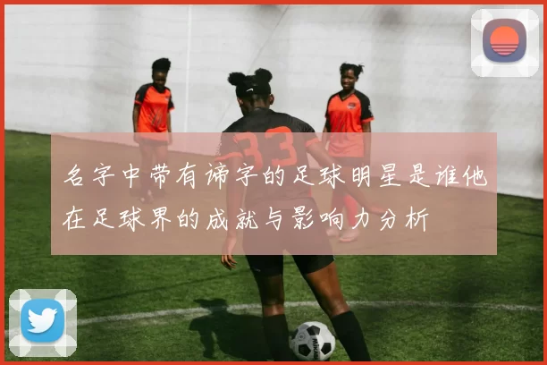 名字中带有谛字的足球明星是谁他在足球界的成就与影响力分析