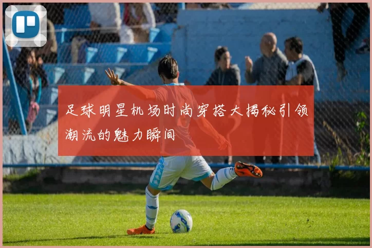 足球明星机场时尚穿搭大揭秘引领潮流的魅力瞬间