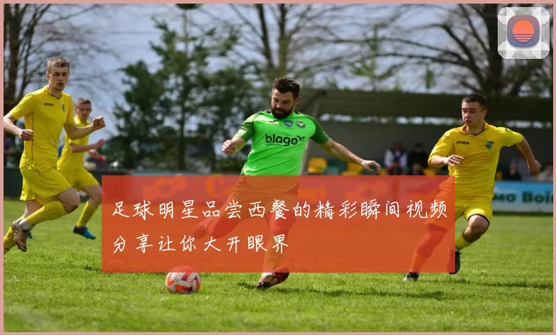 足球明星品尝西餐的精彩瞬间视频分享让你大开眼界