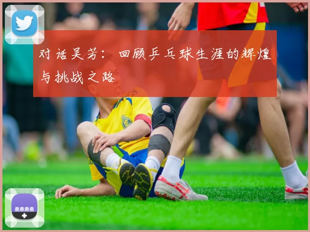 对话吴芳：回顾乒乓球生涯的辉煌与挑战之路