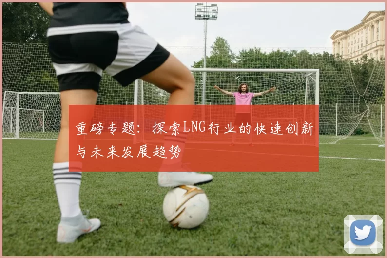 重磅专题：探索LNG行业的快速创新与未来发展趋势