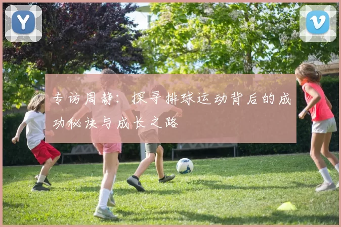专访周静：探寻排球运动背后的成功秘诀与成长之路