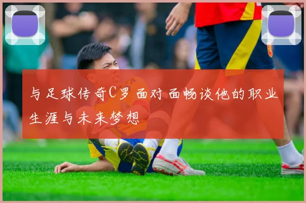 与足球传奇C罗面对面畅谈他的职业生涯与未来梦想