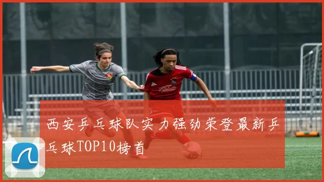 西安乒乓球队实力强劲荣登最新乒乓球TOP10榜首
