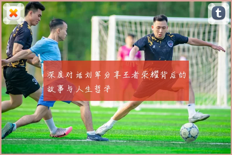 深度对话刘军分享王者荣耀背后的故事与人生哲学