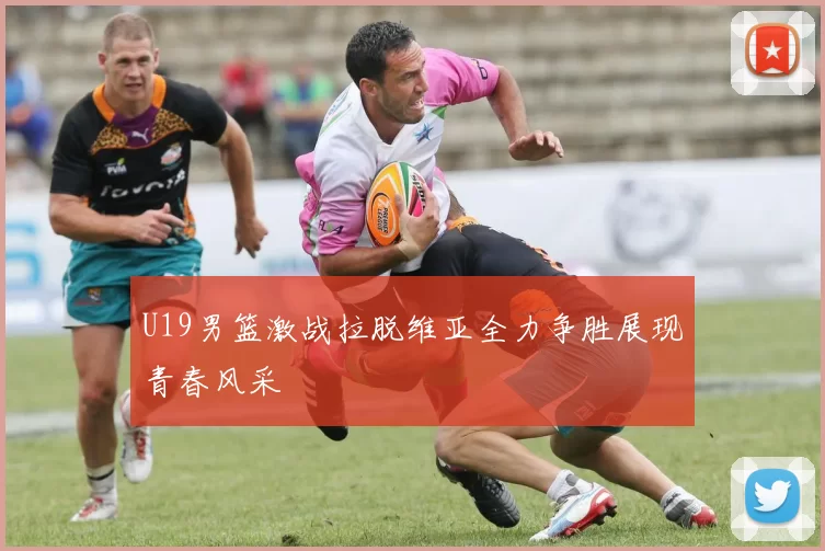 U19男篮激战拉脱维亚全力争胜展现青春风采