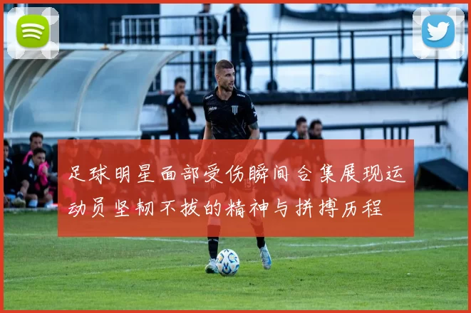 足球明星面部受伤瞬间合集展现运动员坚韧不拔的精神与拼搏历程