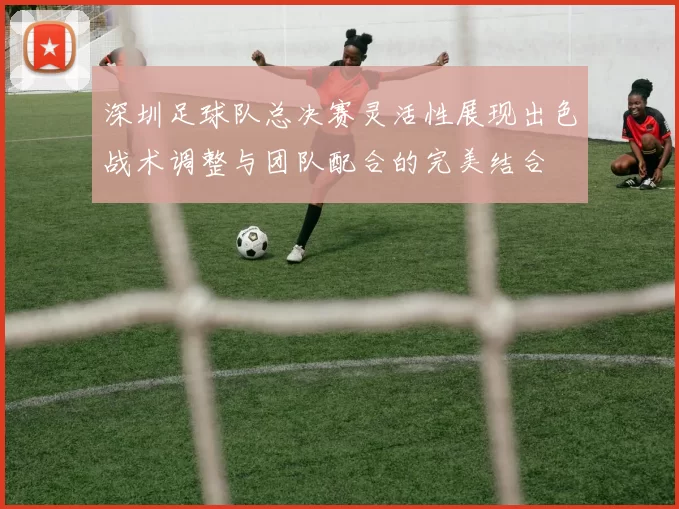深圳足球队总决赛灵活性展现出色战术调整与团队配合的完美结合