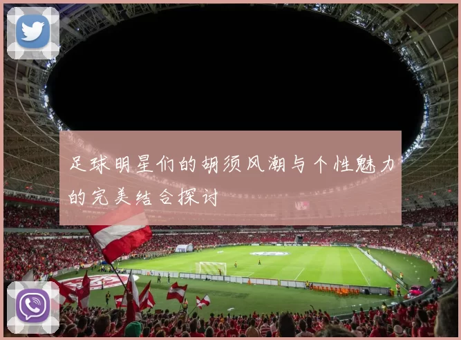 足球明星们的胡须风潮与个性魅力的完美结合探讨