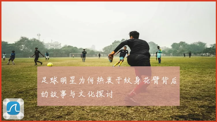 足球明星为何热衷于纹身花臂背后的故事与文化探讨