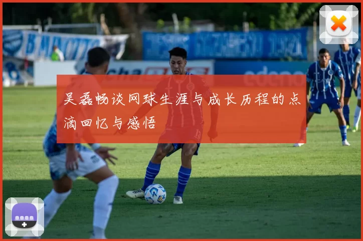 吴磊畅谈网球生涯与成长历程的点滴回忆与感悟