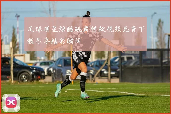 足球明星炫酷跳舞特效视频免费下载尽享精彩瞬间