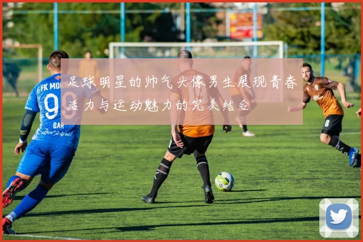 足球明星的帅气头像男生展现青春活力与运动魅力的完美结合