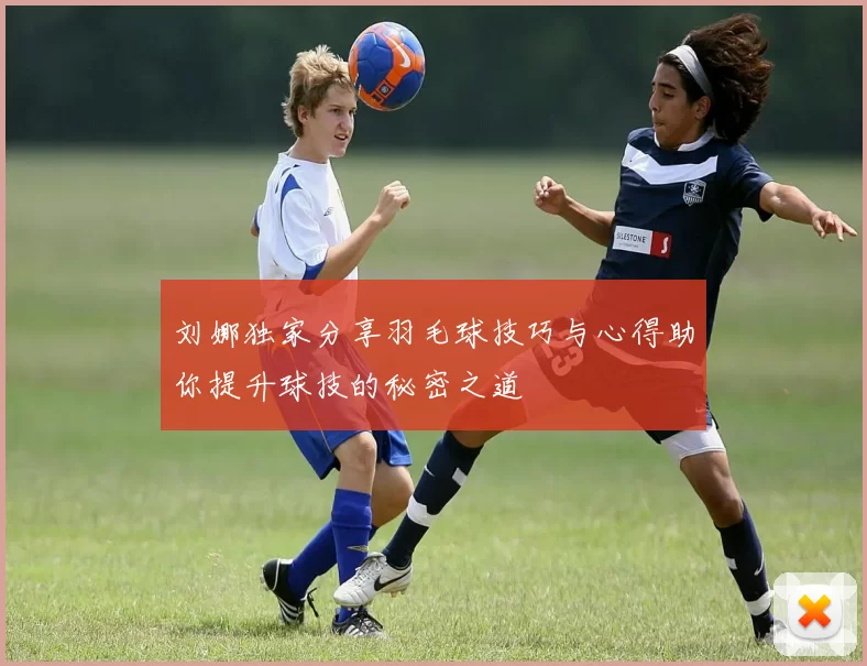 刘娜独家分享羽毛球技巧与心得助你提升球技的秘密之道