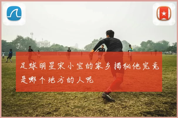 足球明星宋小宝的家乡揭秘他究竟是哪个地方的人呢