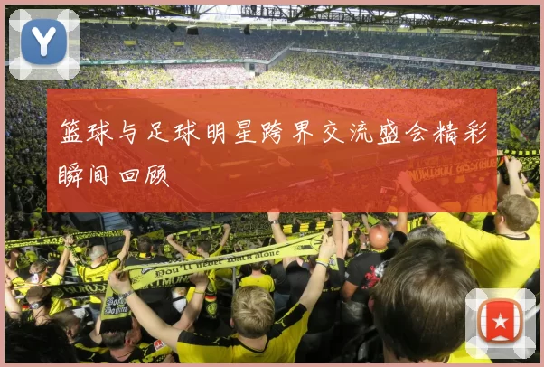 篮球与足球明星跨界交流盛会精彩瞬间回顾