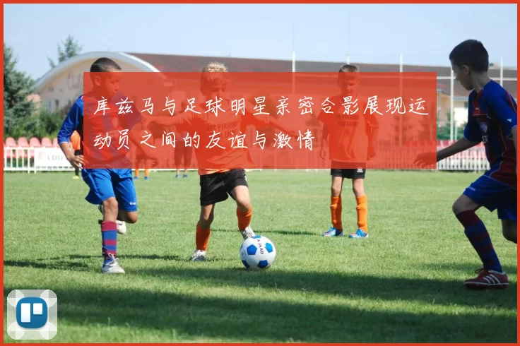 库兹马与足球明星亲密合影展现运动员之间的友谊与激情