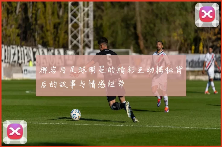 柳岩与足球明星的精彩互动揭秘背后的故事与情感纽带