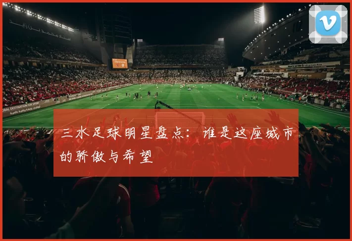 三水足球明星盘点：谁是这座城市的骄傲与希望