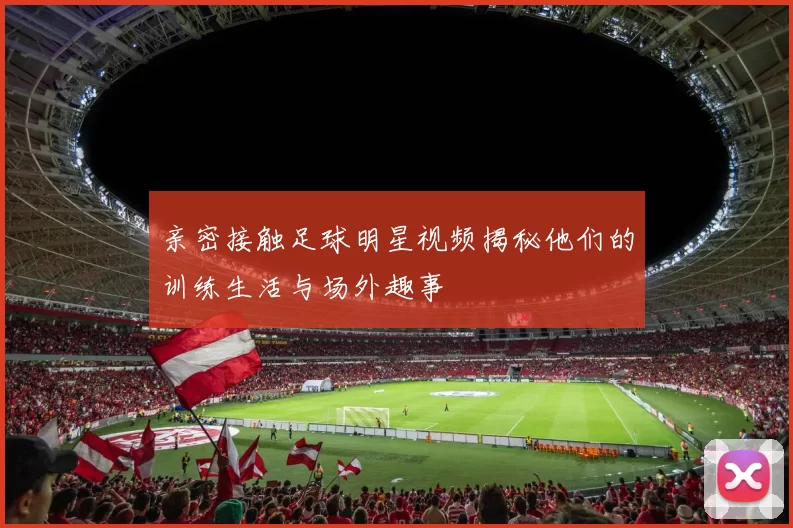 亲密接触足球明星视频揭秘他们的训练生活与场外趣事