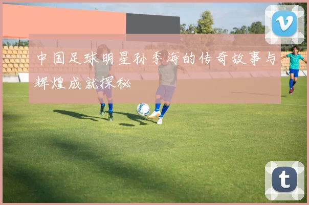 中国足球明星孙季海的传奇故事与辉煌成就探秘