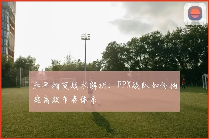 和平精英战术解析：FPX战队如何构建高效节奏体系