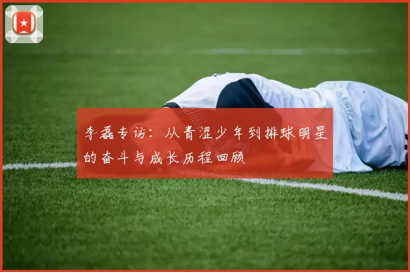 李磊专访：从青涩少年到排球明星的奋斗与成长历程回顾